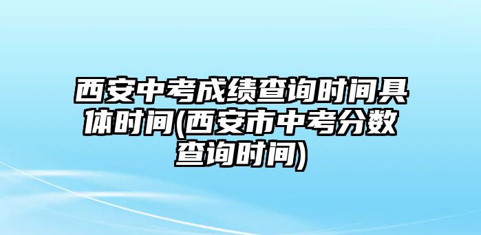 西安中考成績(jī)查詢時(shí)間具體時(shí)間(西安市中考分?jǐn)?shù)查詢時(shí)間)