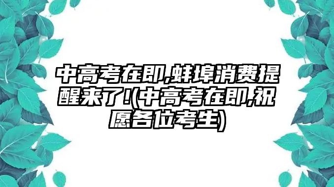 中高考在即,蚌埠消費(fèi)提醒來了!(中高考在即,祝愿各位考生)