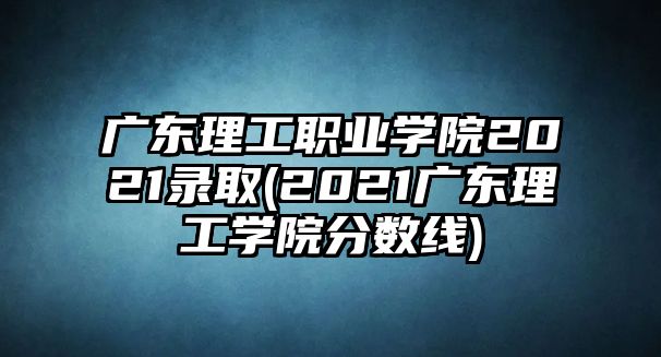 廣東理工職業(yè)學(xué)院2021錄取(2021廣東理工學(xué)院分數(shù)線)