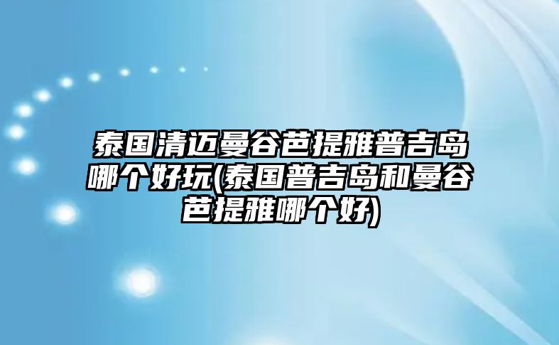 泰國清邁曼谷芭提雅普吉島哪個好玩(泰國普吉島和曼谷芭提雅哪個好)