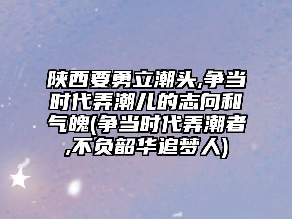 陜西要勇立潮頭,爭當時代弄潮兒的志向和氣魄(爭當時代弄潮者,不負韶華追夢人)