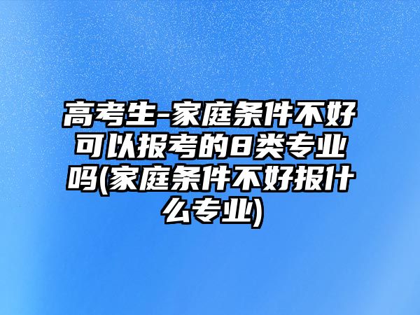 高考生-家庭條件不好可以報考的8類專業(yè)嗎(家庭條件不好報什么專業(yè))