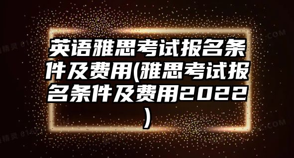 英語雅思考試報名條件及費用(雅思考試報名條件及費用2022)