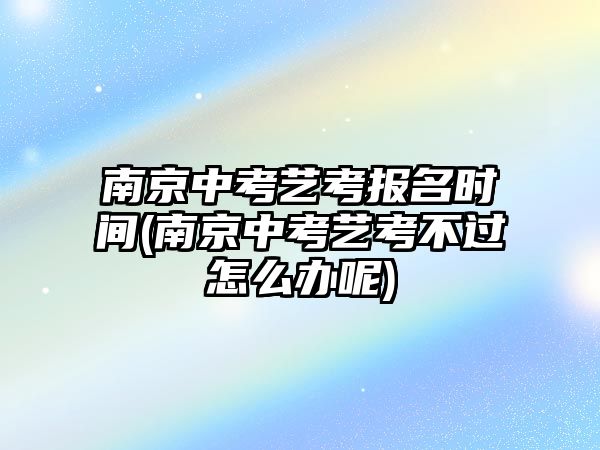 南京中考藝考報(bào)名時(shí)間(南京中考藝考不過怎么辦呢)