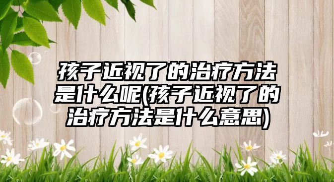 孩子近視了的治療方法是什么呢(孩子近視了的治療方法是什么意思)