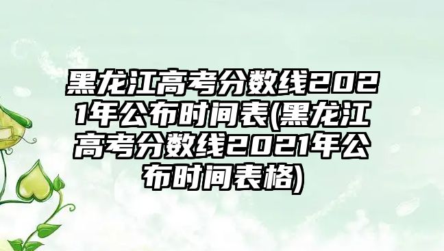 黑龍江高考分?jǐn)?shù)線2021年公布時間表(黑龍江高考分?jǐn)?shù)線2021年公布時間表格)