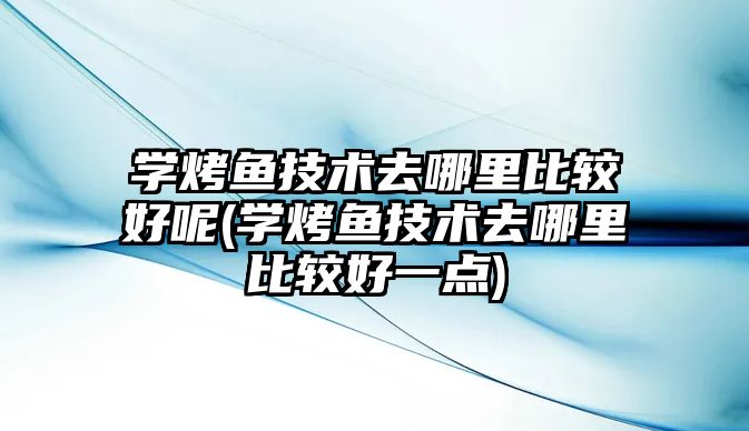 學烤魚技術去哪里比較好呢(學烤魚技術去哪里比較好一點)