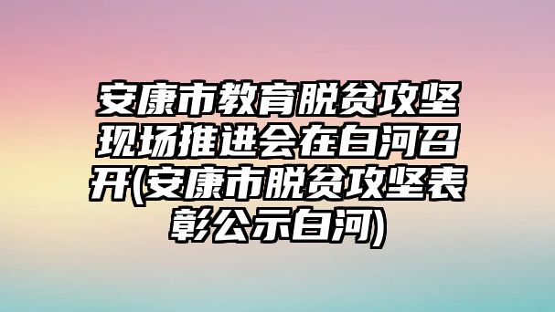 安康市教育脫貧攻堅(jiān)現(xiàn)場(chǎng)推進(jìn)會(huì)在白河召開(kāi)(安康市脫貧攻堅(jiān)表彰公示白河)