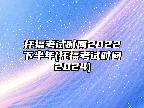 托?？荚嚂r間2022下半年(托福考試時間2024)