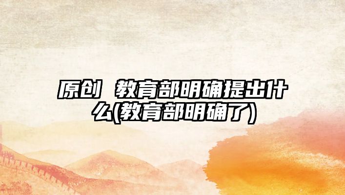 原創(chuàng) 教育部明確提出什么(教育部明確了)