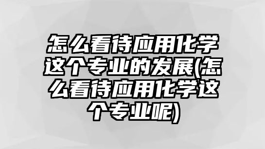 怎么看待應用化學這個專業(yè)的發(fā)展(怎么看待應用化學這個專業(yè)呢)