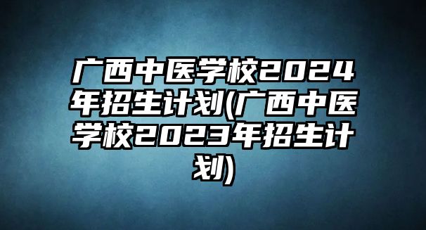 廣西中醫(yī)學校2024年招生計劃(廣西中醫(yī)學校2023年招生計劃)