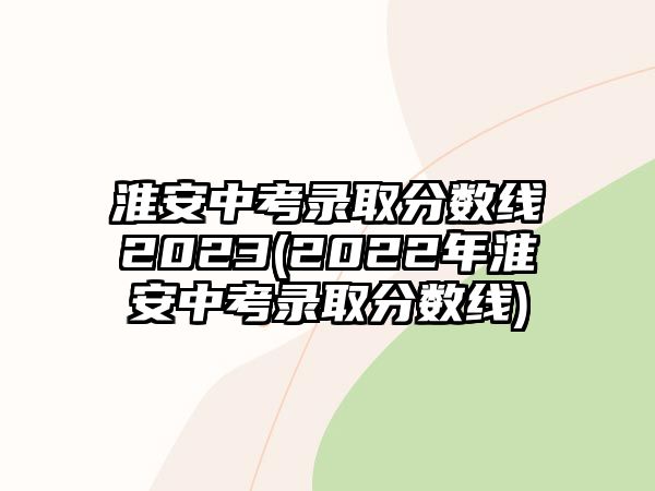 淮安中考錄取分?jǐn)?shù)線2023(2022年淮安中考錄取分?jǐn)?shù)線)