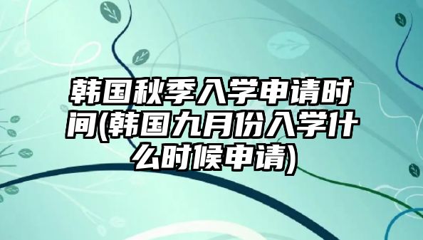 韓國秋季入學申請時間(韓國九月份入學什么時候申請)