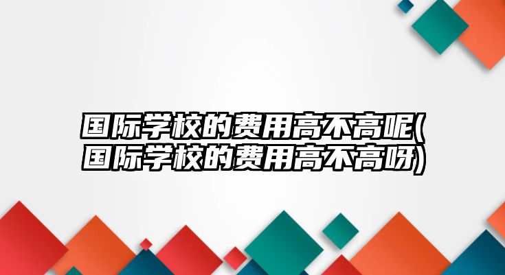 國際學(xué)校的費(fèi)用高不高呢(國際學(xué)校的費(fèi)用高不高呀)