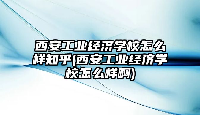 西安工業(yè)經(jīng)濟學校怎么樣知乎(西安工業(yè)經(jīng)濟學校怎么樣啊)