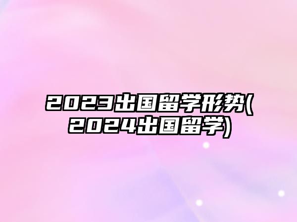 2023出國留學(xué)形勢(2024出國留學(xué))