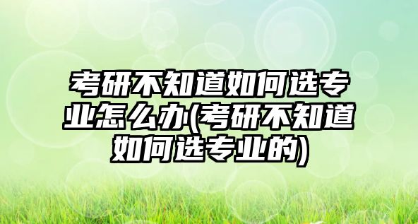 考研不知道如何選專業(yè)怎么辦(考研不知道如何選專業(yè)的)