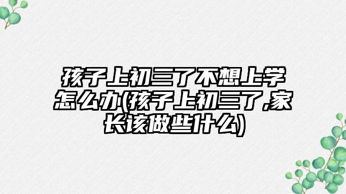 孩子上初三了不想上學(xué)怎么辦(孩子上初三了,家長該做些什么)