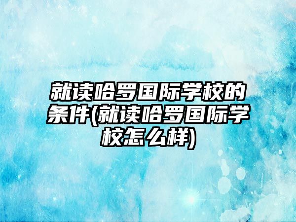 就讀哈羅國(guó)際學(xué)校的條件(就讀哈羅國(guó)際學(xué)校怎么樣)