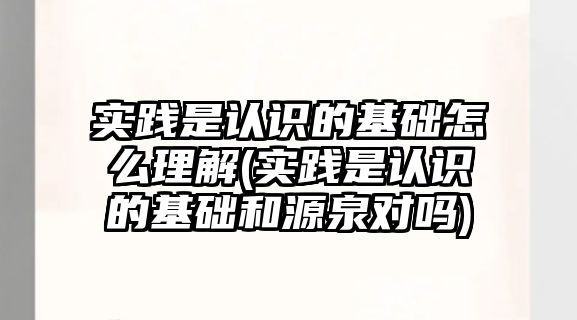 實踐是認識的基礎怎么理解(實踐是認識的基礎和源泉對嗎)