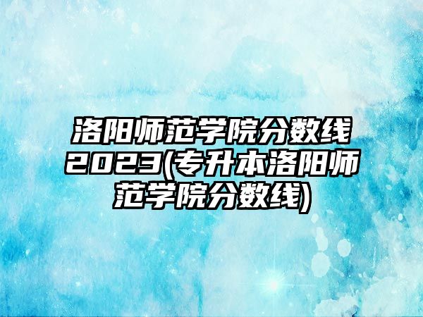 洛陽(yáng)師范學(xué)院分?jǐn)?shù)線2023(專(zhuān)升本洛陽(yáng)師范學(xué)院分?jǐn)?shù)線)