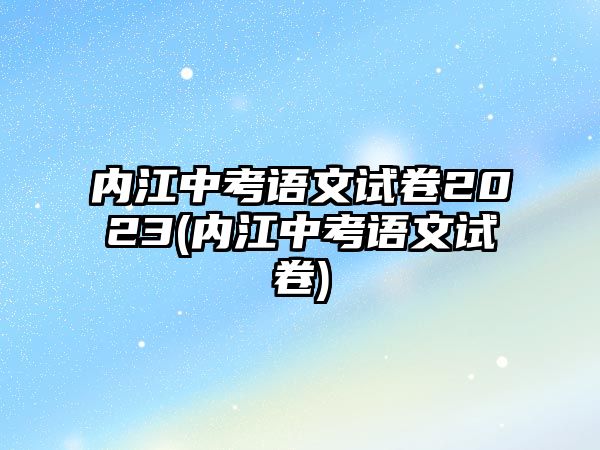 內(nèi)江中考語文試卷2023(內(nèi)江中考語文試卷)