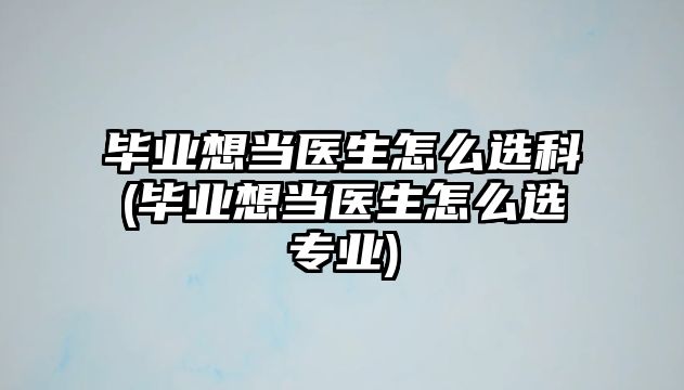 畢業(yè)想當(dāng)醫(yī)生怎么選科(畢業(yè)想當(dāng)醫(yī)生怎么選專業(yè))