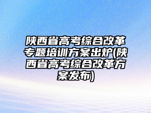 陜西省高考綜合改革專題培訓(xùn)方案出爐(陜西省高考綜合改革方案發(fā)布)