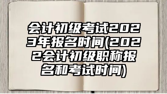 會(huì)計(jì)初級(jí)考試2023年報(bào)名時(shí)間(2022會(huì)計(jì)初級(jí)職稱報(bào)名和考試時(shí)間)