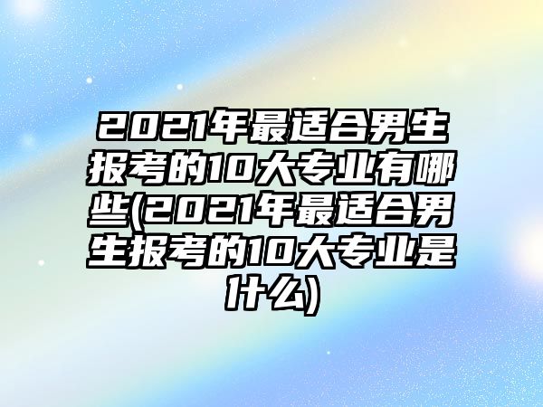 2021年最適合男生報考的10大專業(yè)有哪些(2021年最適合男生報考的10大專業(yè)是什么)