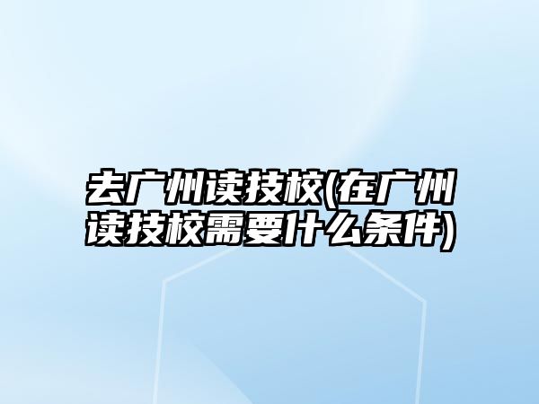 去廣州讀技校(在廣州讀技校需要什么條件)