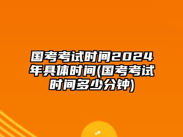 國(guó)考考試時(shí)間2024年具體時(shí)間(國(guó)考考試時(shí)間多少分鐘)