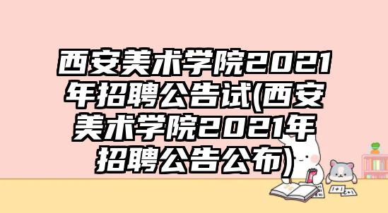 西安美術(shù)學院2021年招聘公告試(西安美術(shù)學院2021年招聘公告公布)