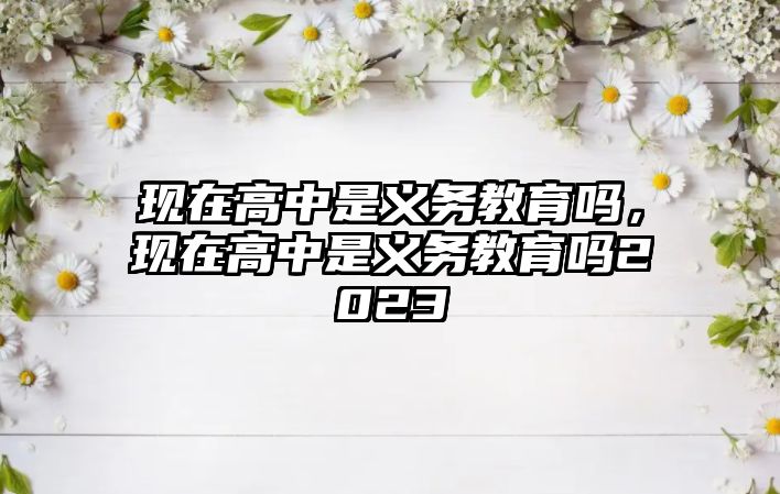 現(xiàn)在高中是義務教育嗎，現(xiàn)在高中是義務教育嗎2023