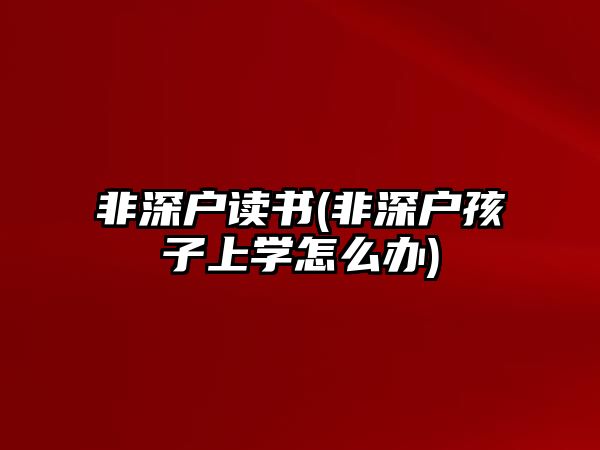 非深戶讀書(shū)(非深戶孩子上學(xué)怎么辦)