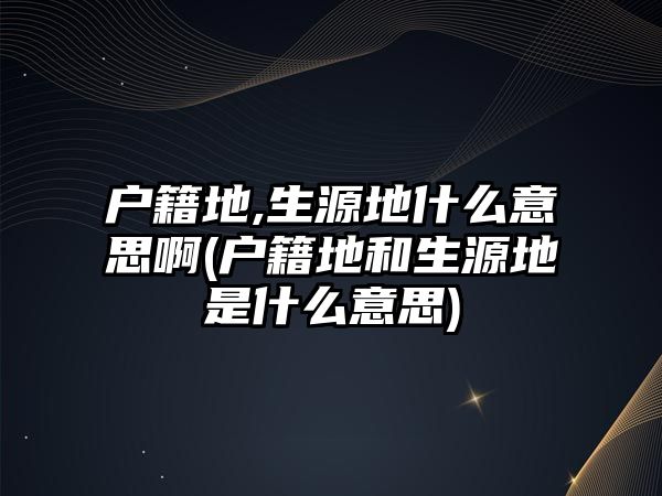 戶籍地,生源地什么意思啊(戶籍地和生源地是什么意思)