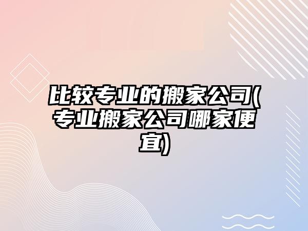 比較專業(yè)的搬家公司(專業(yè)搬家公司哪家便宜)