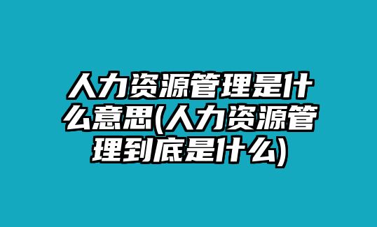 人力資源管理是什么意思(人力資源管理到底是什么)