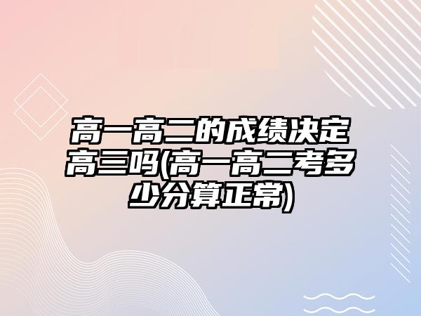 高一高二的成績(jī)決定高三嗎(高一高二考多少分算正常)