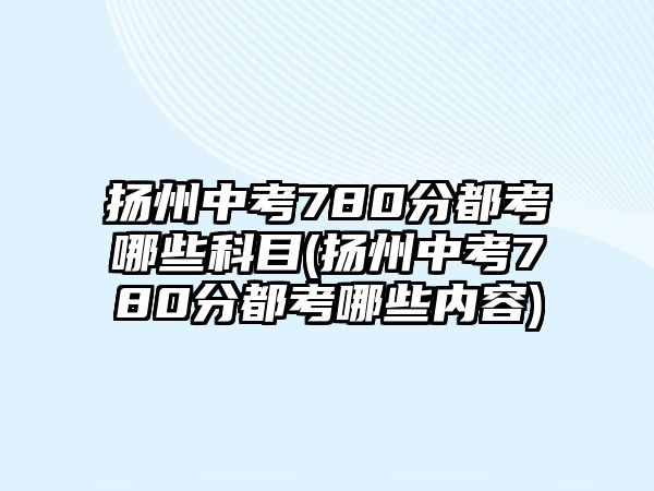 揚州中考780分都考哪些科目(揚州中考780分都考哪些內(nèi)容)