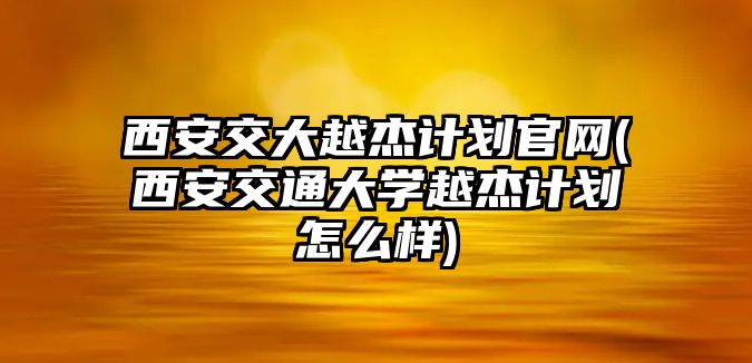 西安交大越杰計(jì)劃官網(wǎng)(西安交通大學(xué)越杰計(jì)劃怎么樣)