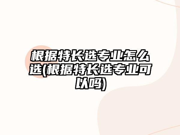 根據(jù)特長選專業(yè)怎么選(根據(jù)特長選專業(yè)可以嗎)