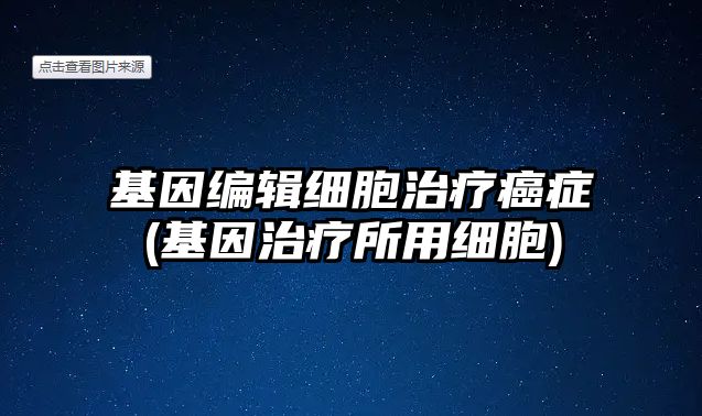 基因編輯細胞治療癌癥(基因治療所用細胞)