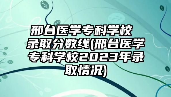 邢臺醫(yī)學?？茖W校 錄取分數(shù)線(邢臺醫(yī)學?？茖W校2023年錄取情況)