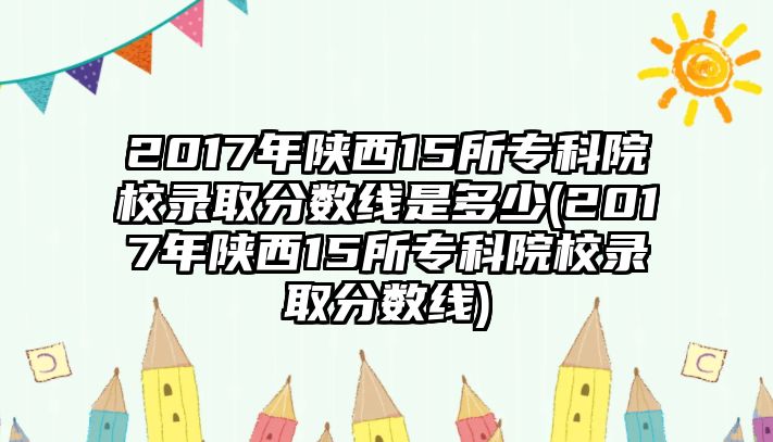 2017年陜西15所專科院校錄取分?jǐn)?shù)線是多少(2017年陜西15所?？圃盒ｄ浫》?jǐn)?shù)線)