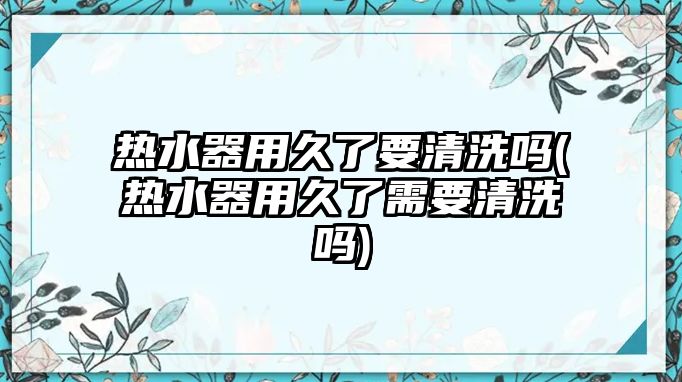 熱水器用久了要清洗嗎(熱水器用久了需要清洗嗎)