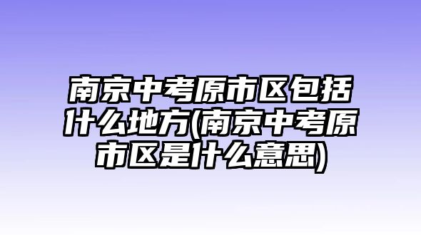 南京中考原市區(qū)包括什么地方(南京中考原市區(qū)是什么意思)