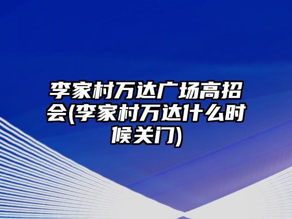 李家村萬達(dá)廣場高招會(李家村萬達(dá)什么時候關(guān)門)