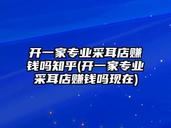 開一家專業(yè)采耳店賺錢嗎知乎(開一家專業(yè)采耳店賺錢嗎現(xiàn)在)